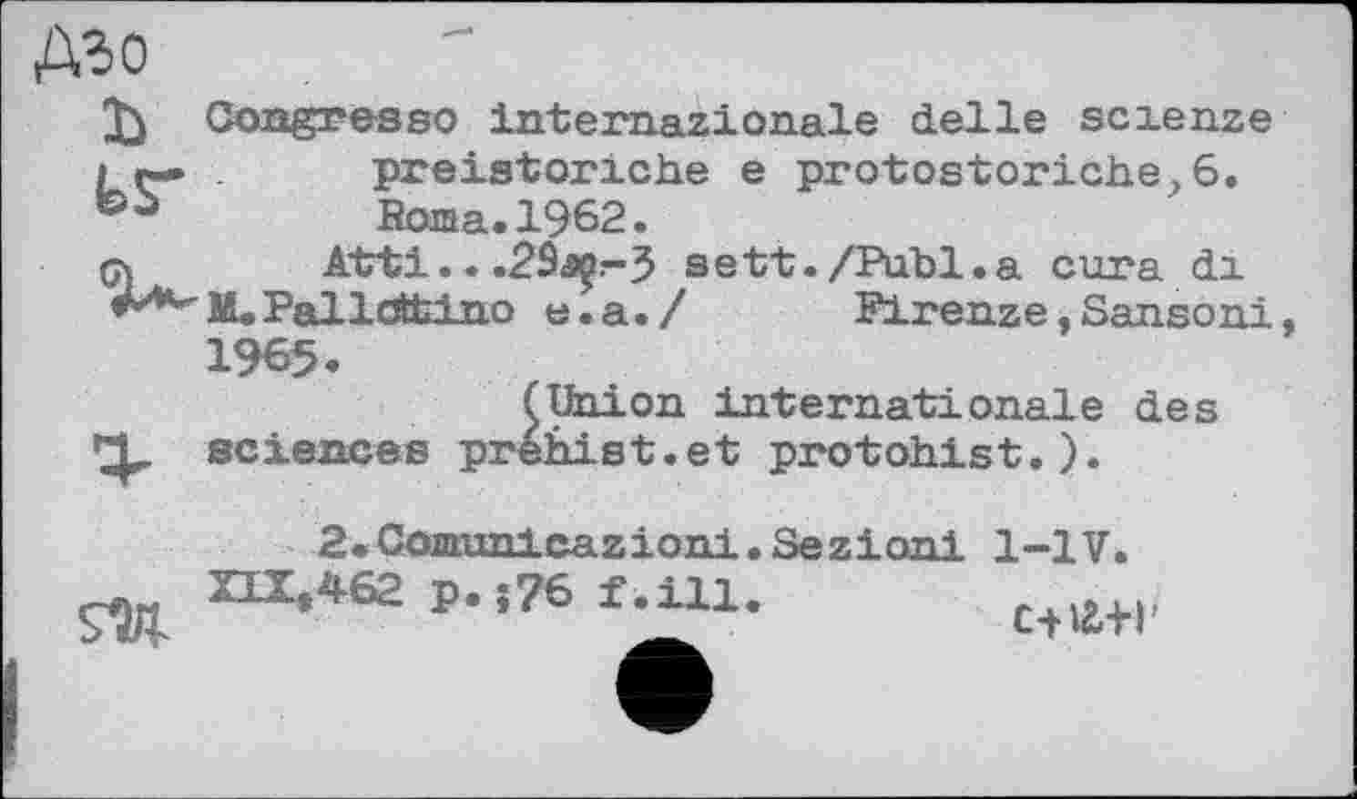 ﻿дго
Congresso internazionale delle scienze
І r— . preistoriche e protostoric.be, 6. Roma. 1962.
çy Atti.. .2ôsç:-3 sett./Publ.a cura di
***"■M.Palldttino e.a./	Firenze,Sanson!,
1965.
(Union internationale des sciences prehist.et protohist.).
2*Comranlcazioni.Sezioni 1-1V.
XLXt462 p.j76 f.ill
c-na+r